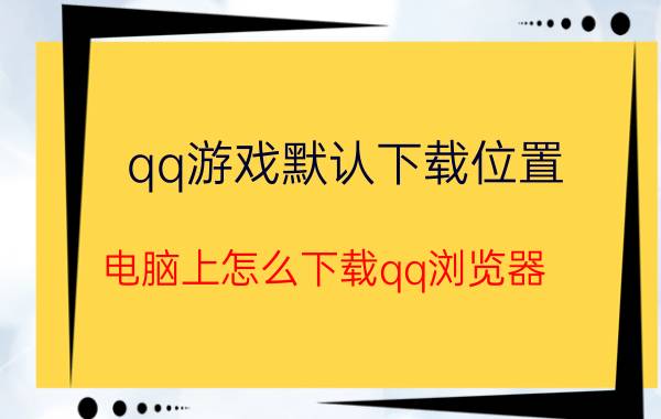 qq游戏默认下载位置 电脑上怎么下载qq浏览器？